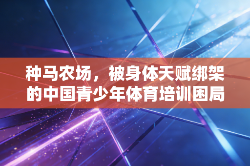 种马农场,被身体天赋绑架的中国青少年体育培训困局 种马农场,被身体天赋绑架的中国青少年体育培训困局