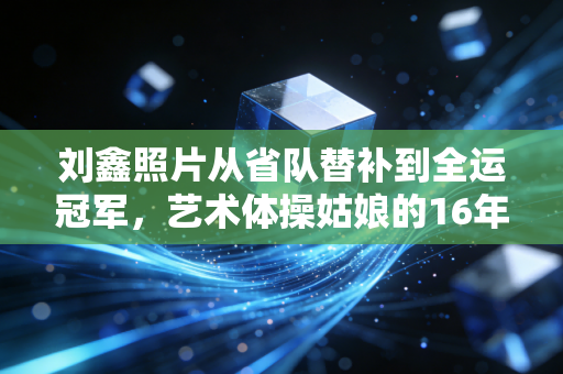 刘鑫照片从省队替补到全运冠军，艺术体操姑娘的16年热爱之路