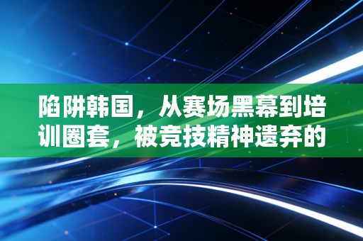 陷阱韩国,从赛场黑幕到培训圈套,被竞技精神遗弃的体育乌托邦假象 陷阱韩国,从赛场黑幕到培训圈套,被竞技精神遗弃的体育乌托邦假象