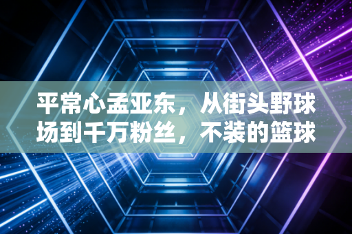平常心孟亚东,从街头野球场到千万粉丝,不装的篮球人生最打动人 平常心孟亚东,从街头野球场到千万粉丝,不装的篮球人生最打动人