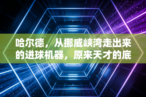 哈尔德,从挪威峡湾走出来的进球机器,原来天才的底色是普通人的执念 哈尔德,从挪威峡湾走出来的进球机器,原来天才的底色是普通人的执念