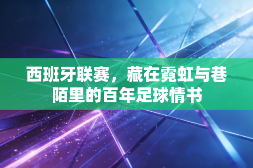西班牙联赛,藏在霓虹与巷陌里的百年足球情书 西班牙联赛,藏在霓虹与巷陌里的百年足球情书