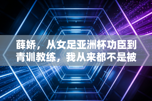 薛娇,从女足亚洲杯功臣到青训教练,我从来都不是被命运优待的那一个 薛娇,从女足亚洲杯功臣到青训教练,我从来都不是被命运优待的那一个
