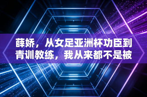 薛娇,从女足亚洲杯功臣到青训教练,我从来都不是被命运优待的那一个 薛娇,从女足亚洲杯功臣到青训教练,我从来都不是被命运优待的那一个