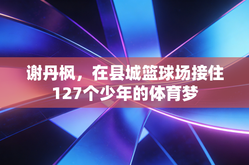 谢丹枫,在县城篮球场接住127个少年的体育梦 谢丹枫,在县城篮球场接住127个少年的体育梦