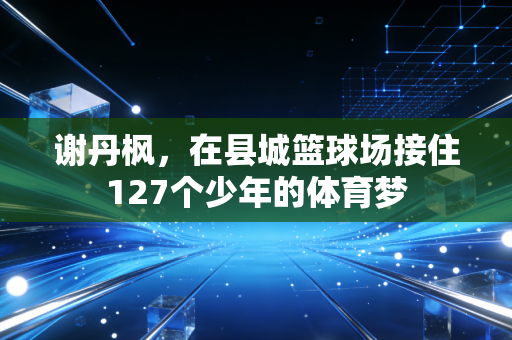 谢丹枫,在县城篮球场接住127个少年的体育梦 谢丹枫,在县城篮球场接住127个少年的体育梦