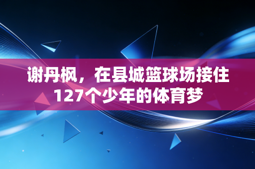 谢丹枫，在县城篮球场接住127个少年的体育梦
