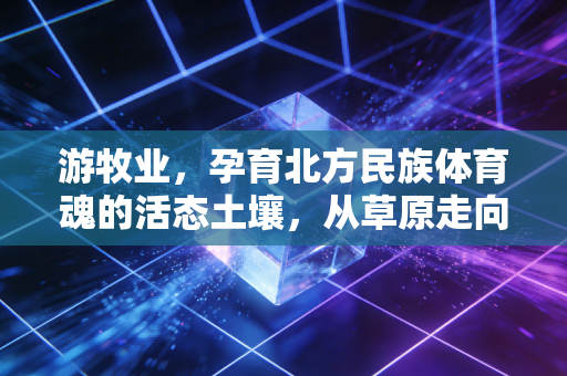 游牧业，孕育北方民族体育魂的活态土壤，从草原走向大众的运动新潮流