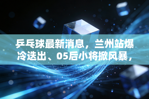 乒乓球最新消息，兰州站爆冷迭出、05后小将掀风暴，国球的热度早就不是只在赛场上了