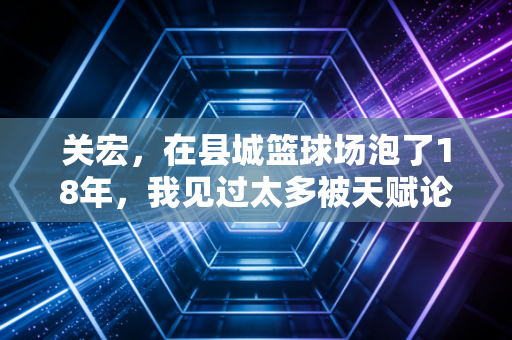 关宏，在县城篮球场泡了18年，我见过太多被天赋论耽误的好孩子