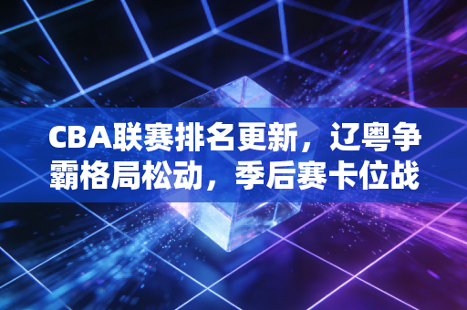 CBA联赛排名更新,辽粤争霸格局松动,季后赛卡位战藏着无数普通人的青春 CBA联赛排名更新,辽粤争霸格局松动,季后赛卡位战藏着无数普通人的青春