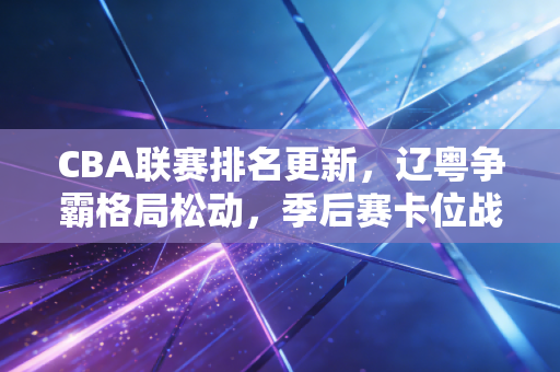 CBA联赛排名更新,辽粤争霸格局松动,季后赛卡位战藏着无数普通人的青春 CBA联赛排名更新,辽粤争霸格局松动,季后赛卡位战藏着无数普通人的青春