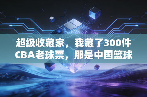 超级收藏家，我藏了300件CBA老球票，那是中国篮球半个世纪的青春注脚