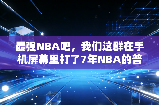 最强NBA吧,我们这群在手机屏幕里打了7年NBA的普通人,把热爱玩成了生活的一部分 最强NBA吧,我们这群在手机屏幕里打了7年NBA的普通人,把热爱玩成了生活的一部分
