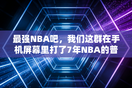 最强NBA吧，我们这群在手机屏幕里打了7年NBA的普通人，把热爱玩成了生活的一部分