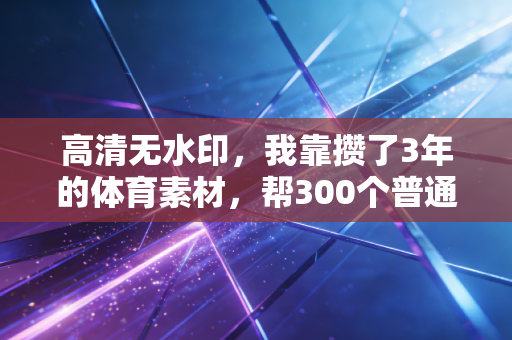 高清无水印，我靠攒了3年的体育素材，帮300个普通人跨过了运动入门的隐形门槛
