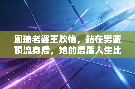 周琦老婆王欣怡，站在男篮顶流身后，她的后盾人生比你想的更酷