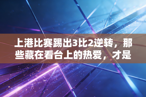 上港比赛踢出3比2逆转,那些藏在看台上的热爱,才是足球最动人的注脚 上港比赛踢出3比2逆转,那些藏在看台上的热爱,才是足球最动人的注脚