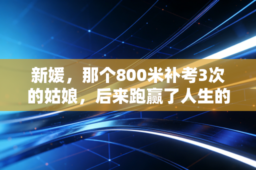 新媛,那个800米补考3次的姑娘,后来跑赢了人生的半程马拉松 新媛,那个800米补考3次的姑娘,后来跑赢了人生的半程马拉松
