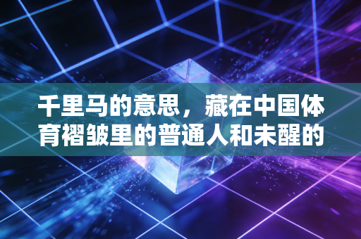 千里马的意思,藏在中国体育褶皱里的普通人和未醒的梦 千里马的意思,藏在中国体育褶皱里的普通人和未醒的梦