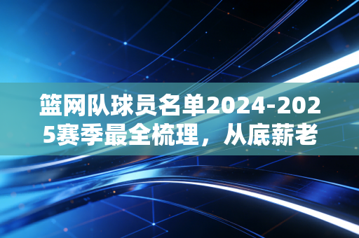 篮网队球员名单2024-2025赛季最全梳理,从底薪老将到超新星,布鲁克林的拼图游戏终于找对方向了? 篮网队球员名单2024-2025赛季最全梳理,从底薪老将到超新星,布鲁克林的拼图游戏终于找对方向了?