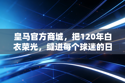皇马官方商城,把120年白衣荣光,缝进每个球迷的日常烟火里 皇马官方商城,把120年白衣荣光,缝进每个球迷的日常烟火里