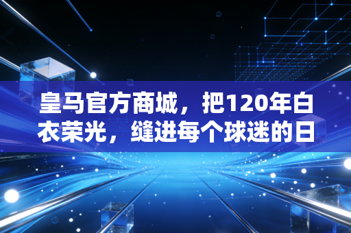 皇马官方商城,把120年白衣荣光,缝进每个球迷的日常烟火里 皇马官方商城,把120年白衣荣光,缝进每个球迷的日常烟火里