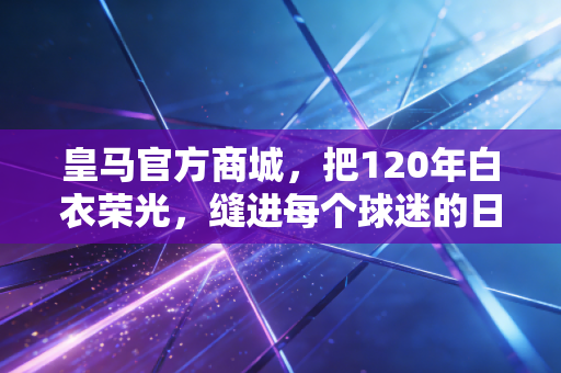 皇马官方商城，把120年白衣荣光，缝进每个球迷的日常烟火里