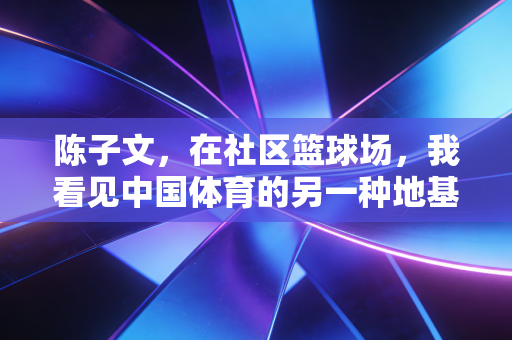 陈子文,在社区篮球场,我看见中国体育的另一种地基 陈子文,在社区篮球场,我看见中国体育的另一种地基