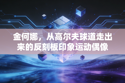 金何娜,从高尔夫球道走出来的反刻板印象运动偶像 金何娜,从高尔夫球道走出来的反刻板印象运动偶像