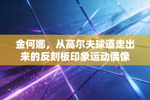 金何娜,从高尔夫球道走出来的反刻板印象运动偶像 金何娜,从高尔夫球道走出来的反刻板印象运动偶像