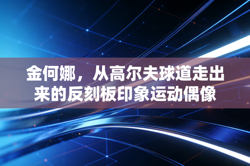 金何娜,从高尔夫球道走出来的反刻板印象运动偶像 金何娜,从高尔夫球道走出来的反刻板印象运动偶像