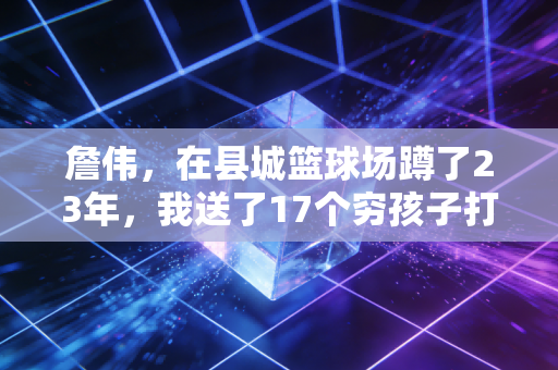 詹伟,在县城篮球场蹲了23年,我送了17个穷孩子打进职业联赛 詹伟,在县城篮球场蹲了23年,我送了17个穷孩子打进职业联赛
