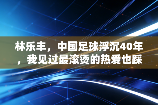 林乐丰,中国足球浮沉40年,我见过最滚烫的热爱也踩过最痛的坑 林乐丰,中国足球浮沉40年,我见过最滚烫的热爱也踩过最痛的坑