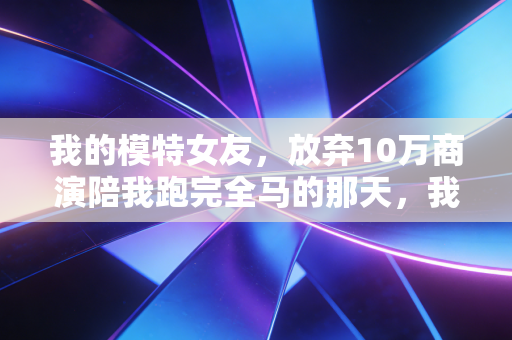 我的模特女友，放弃10万商演陪我跑完全马的那天，我懂了热爱从来不分职业