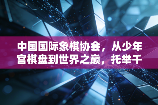 中国国际象棋协会,从少年宫棋盘到世界之巅,托举千万普通人的棋类热爱 中国国际象棋协会,从少年宫棋盘到世界之巅,托举千万普通人的棋类热爱