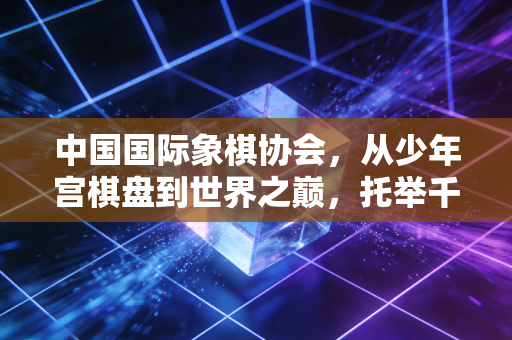 中国国际象棋协会，从少年宫棋盘到世界之巅，托举千万普通人的棋类热爱