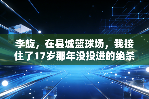 李旋,在县城篮球场,我接住了17岁那年没投进的绝杀球 李旋,在县城篮球场,我接住了17岁那年没投进的绝杀球