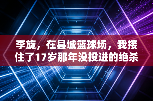 李旋,在县城篮球场,我接住了17岁那年没投进的绝杀球 李旋,在县城篮球场,我接住了17岁那年没投进的绝杀球