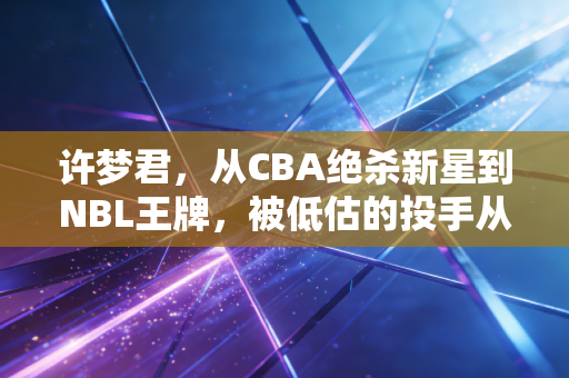 许梦君,从CBA绝杀新星到NBL王牌,被低估的投手从来不信命运上限 许梦君,从CBA绝杀新星到NBL王牌,被低估的投手从来不信命运上限
