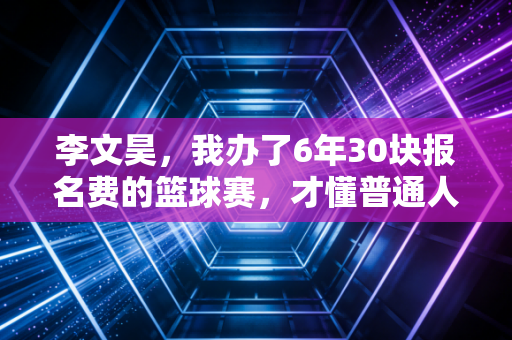 李文昊,我办了6年30块报名费的篮球赛,才懂普通人的热爱有多值钱 李文昊,我办了6年30块报名费的篮球赛,才懂普通人的热爱有多值钱