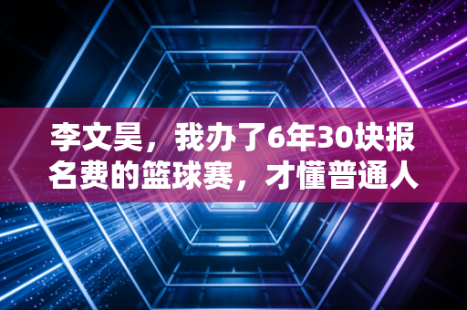 李文昊,我办了6年30块报名费的篮球赛,才懂普通人的热爱有多值钱 李文昊,我办了6年30块报名费的篮球赛,才懂普通人的热爱有多值钱