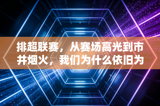 排超联赛，从赛场高光到市井烟火，我们为什么依旧为排球热泪盈眶