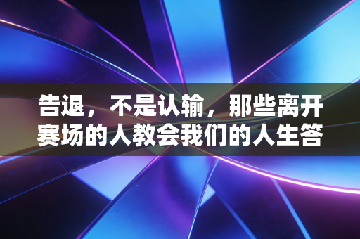 告退，不是认输，那些离开赛场的人教会我们的人生答案