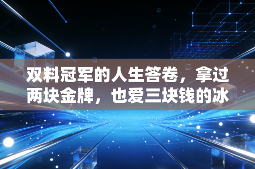 双料冠军的人生答卷，拿过两块金牌，也爱三块钱的冰棍和五毛钱的还价