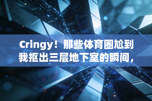 Cringy！那些体育圈尬到我抠出三层地下室的瞬间，笑着笑着就懂了体育的本质
