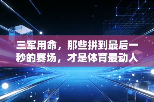 三军用命，那些拼到最后一秒的赛场，才是体育最动人的注脚