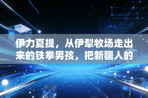 伊力夏提，从伊犁牧场走出来的铁拳男孩，把新疆人的韧性打在世界拳坛上