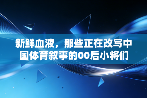新鲜血液，那些正在改写中国体育叙事的00后小将们