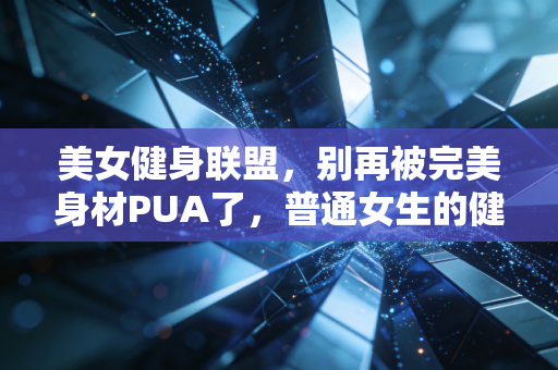 美女健身联盟，别再被完美身材PUA了，普通女生的健身根本用不着这么累